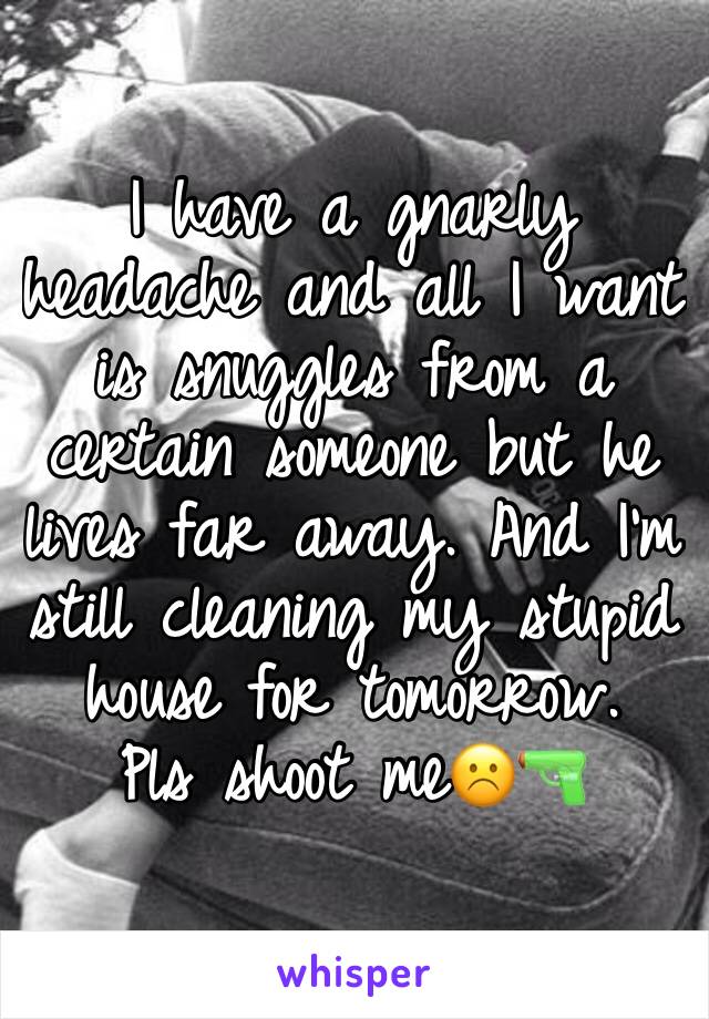 I have a gnarly headache and all I want is snuggles from a certain someone but he lives far away. And I’m still cleaning my stupid house for tomorrow. 
Pls shoot me☹️🔫
