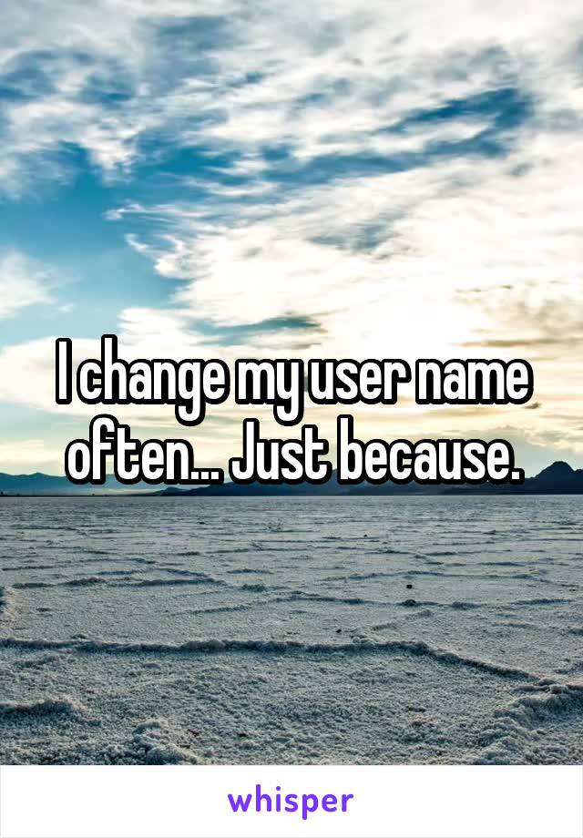 I change my user name often... Just because.