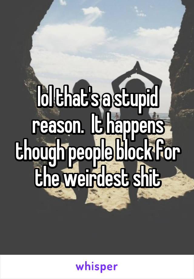 lol that's a stupid reason.  It happens though people block for the weirdest shit