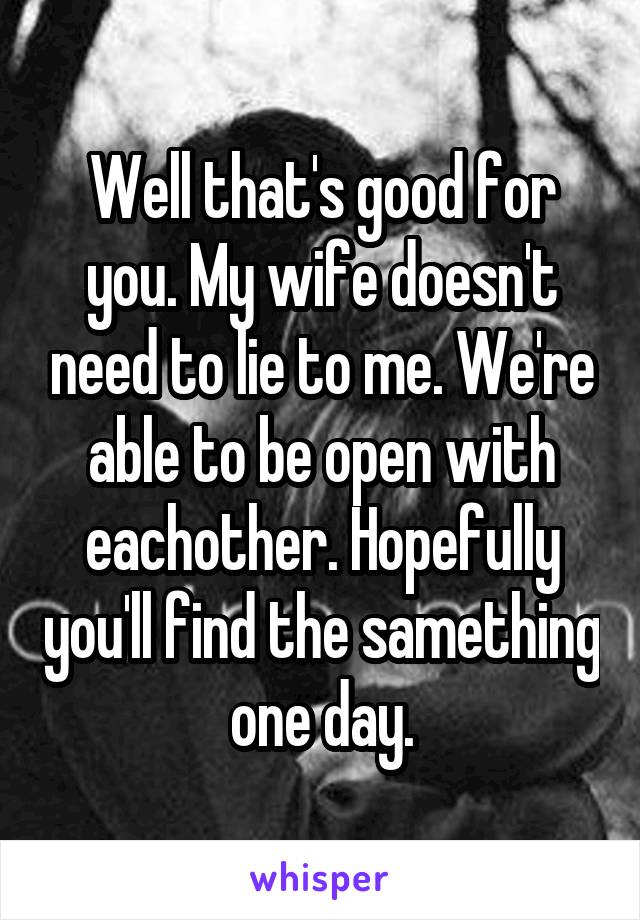 Well that's good for you. My wife doesn't need to lie to me. We're able to be open with eachother. Hopefully you'll find the samething one day.