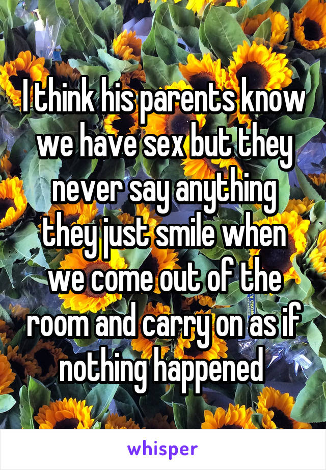 I think his parents know we have sex but they never say anything they just smile when we come out of the room and carry on as if nothing happened 