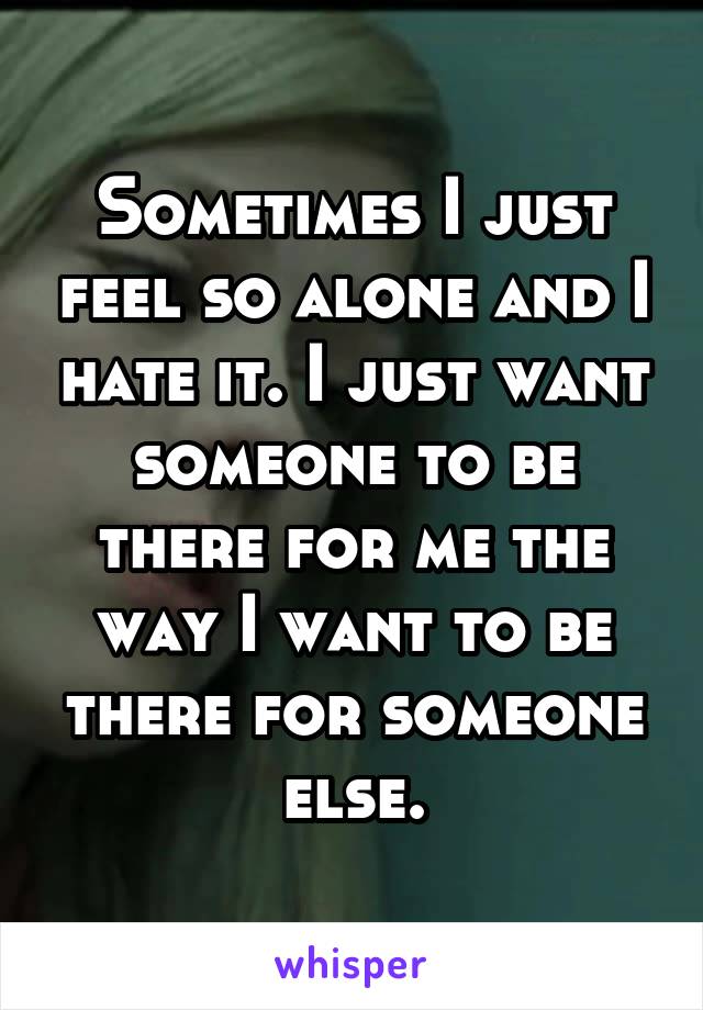 Sometimes I just feel so alone and I hate it. I just want someone to be there for me the way I want to be there for someone else.