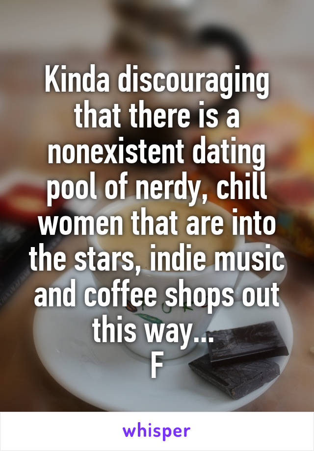 Kinda discouraging that there is a nonexistent dating pool of nerdy, chill women that are into the stars, indie music and coffee shops out this way... 
F