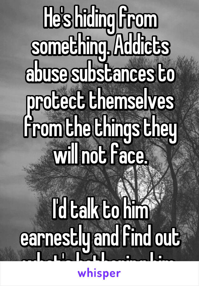 He's hiding from something. Addicts abuse substances to protect themselves from the things they will not face.

I'd talk to him earnestly and find out what's bothering him.