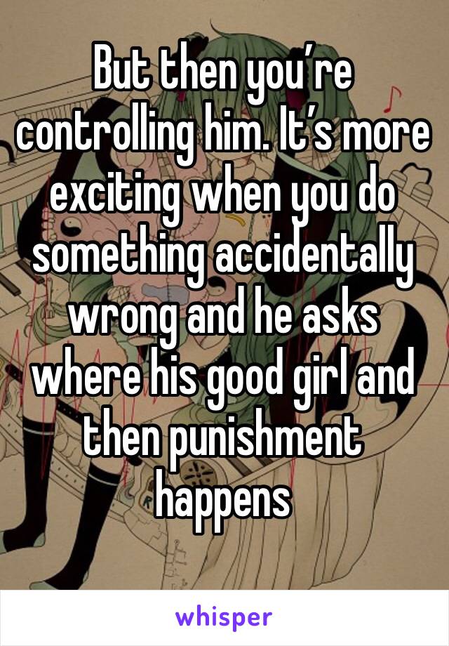 But then you’re controlling him. It’s more exciting when you do something accidentally wrong and he asks where his good girl and then punishment happens 