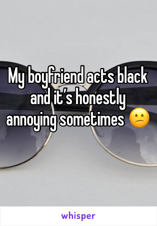 My boyfriend acts black and it’s honestly annoying sometimes 😕
