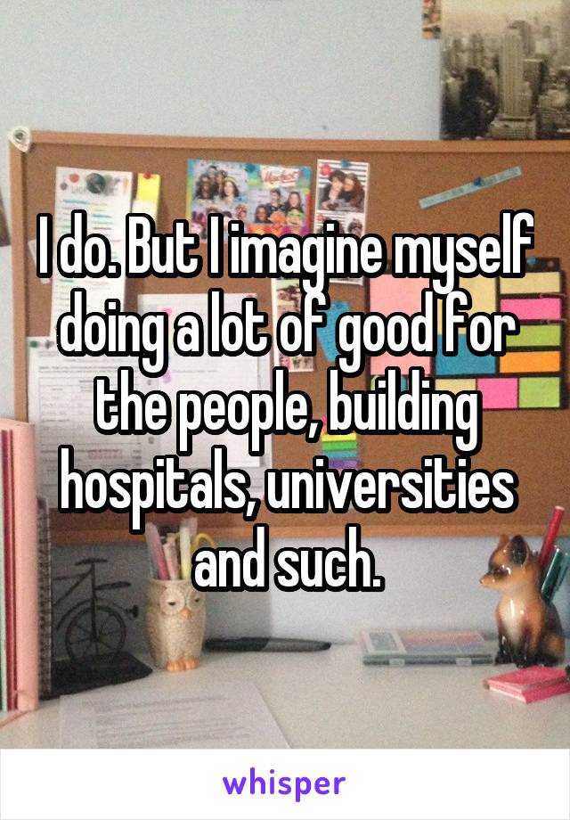 I do. But I imagine myself doing a lot of good for the people, building hospitals, universities and such.