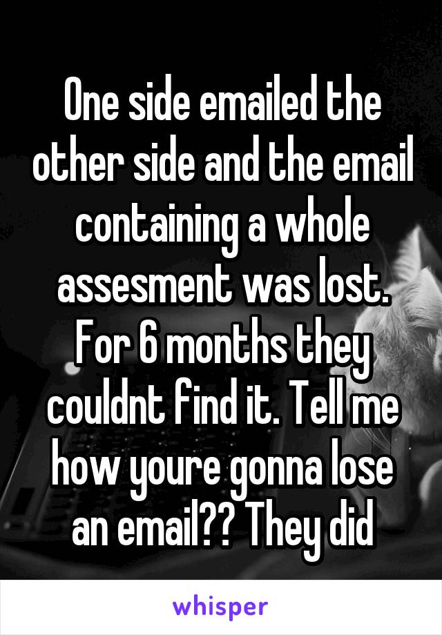 One side emailed the other side and the email containing a whole assesment was lost. For 6 months they couldnt find it. Tell me how youre gonna lose an email?? They did