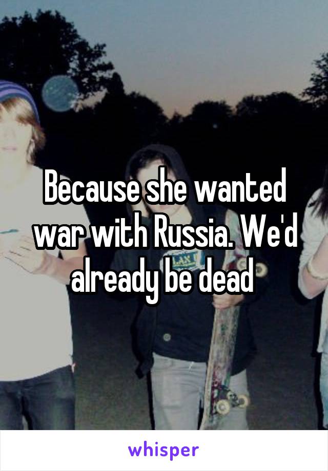 Because she wanted war with Russia. We'd already be dead 
