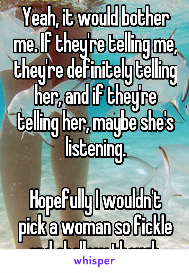 Yeah, it would bother me. If they're telling me, they're definitely telling her, and if they're telling her, maybe she's listening.

Hopefully I wouldn't pick a woman so fickle and shallow though.