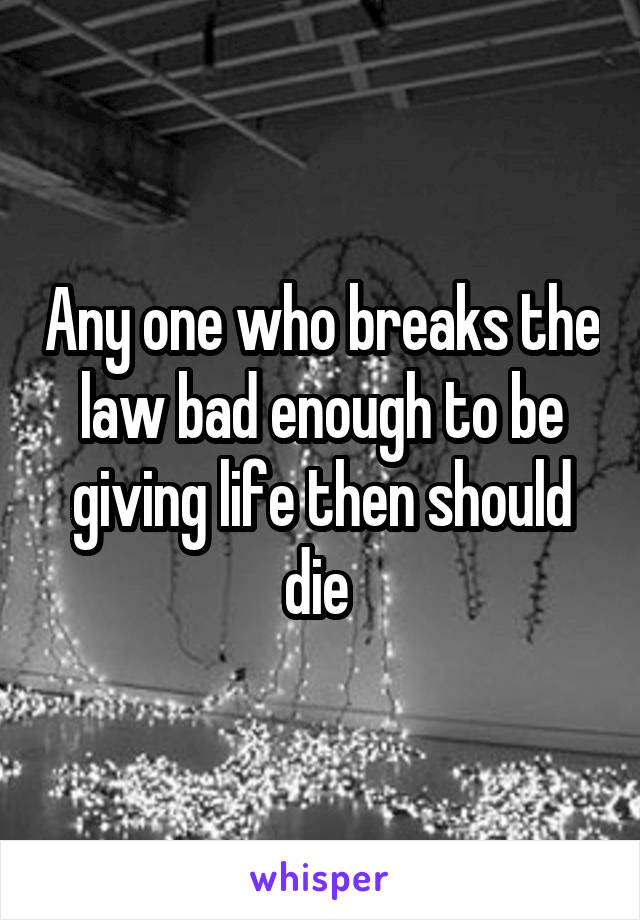 Any one who breaks the law bad enough to be giving life then should die 
