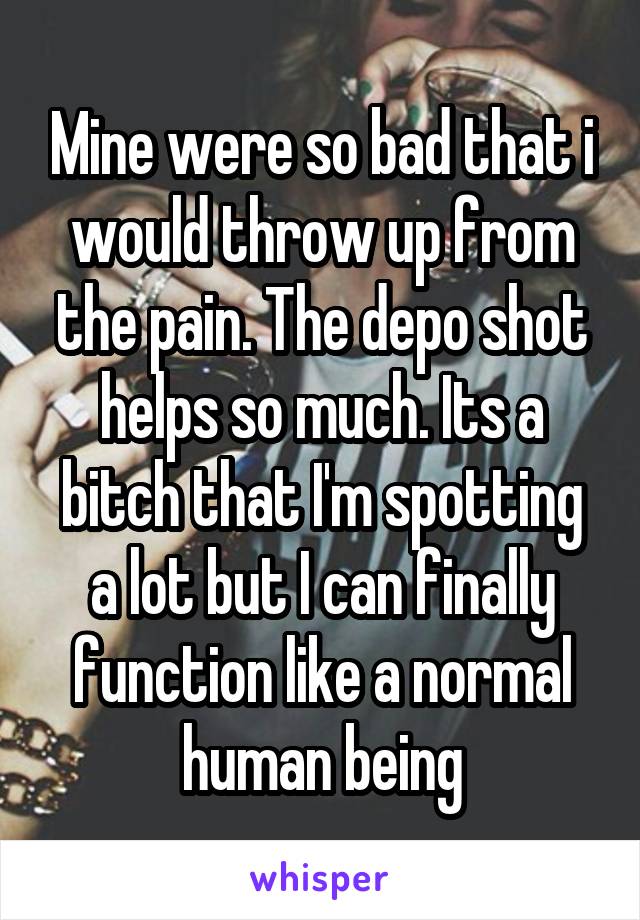 Mine were so bad that i would throw up from the pain. The depo shot helps so much. Its a bitch that I'm spotting a lot but I can finally function like a normal human being