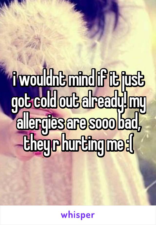 i wouldnt mind if it just got cold out already! my allergies are sooo bad, they r hurting me :(