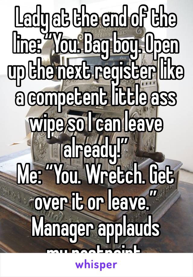 Lady at the end of the line: “You. Bag boy. Open up the next register like a competent little ass wipe so I can leave already!” 
Me: “You. Wretch. Get over it or leave.”
Manager applauds my restraint.