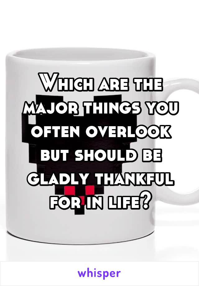 Which are the major things you often overlook but should be gladly thankful for in life?