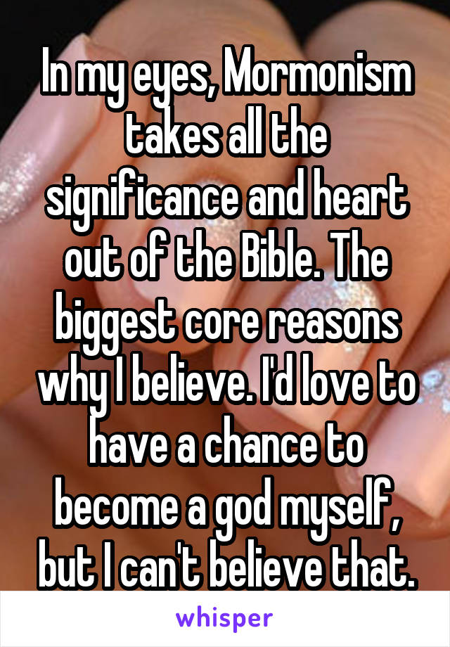 In my eyes, Mormonism takes all the significance and heart out of the Bible. The biggest core reasons why I believe. I'd love to have a chance to become a god myself, but I can't believe that.