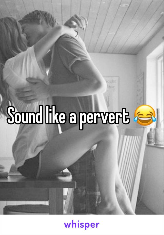 Sound like a pervert 😂