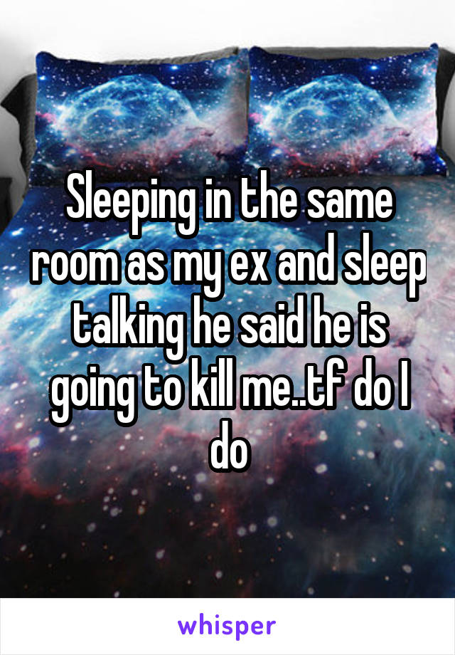 Sleeping in the same room as my ex and sleep talking he said he is going to kill me..tf do I do
