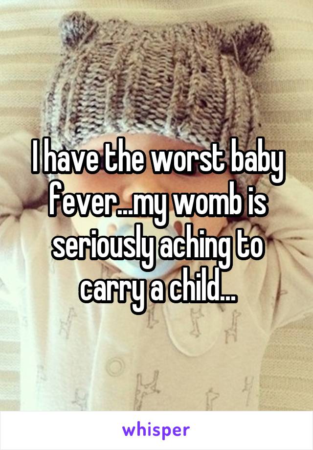 I have the worst baby fever...my womb is seriously aching to carry a child...