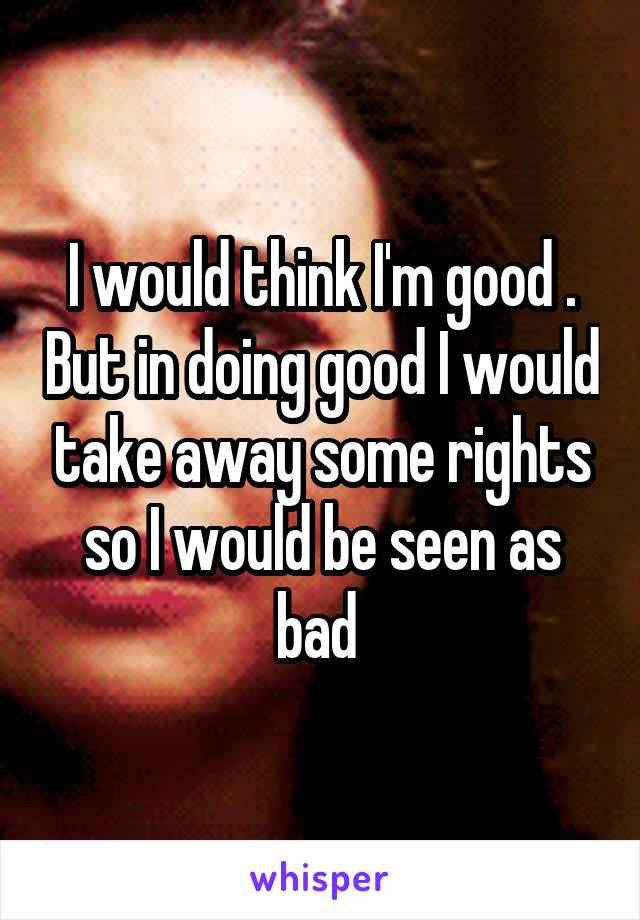I would think I'm good . But in doing good I would take away some rights so I would be seen as bad 