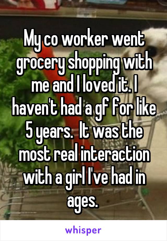 My co worker went grocery shopping with me and I loved it. I haven't had a gf for like 5 years.  It was the most real interaction with a girl I've had in ages. 