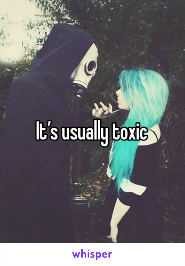 It’s usually toxic 
