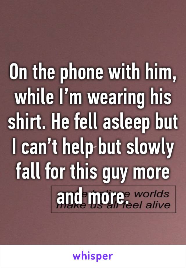 On the phone with him, while I’m wearing his shirt. He fell asleep but I can’t help but slowly fall for this guy more and more. 