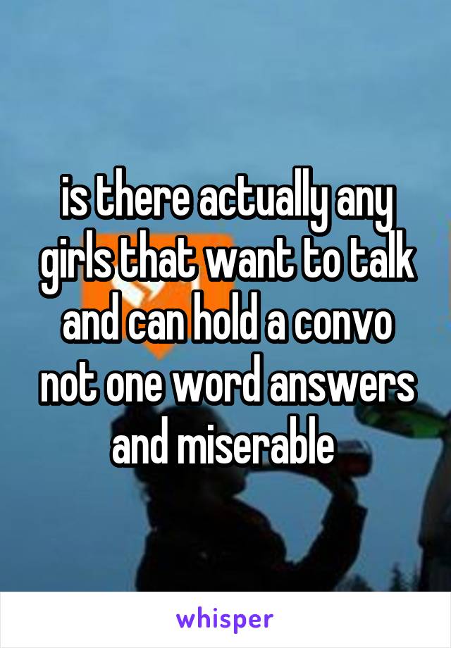 is there actually any girls that want to talk and can hold a convo not one word answers and miserable 