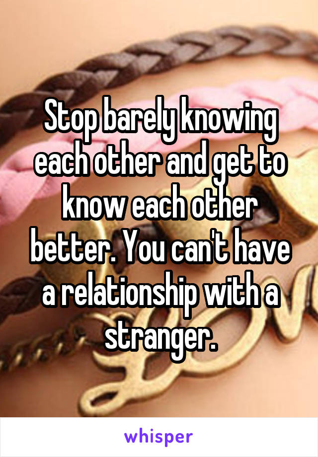 Stop barely knowing each other and get to know each other better. You can't have a relationship with a stranger.