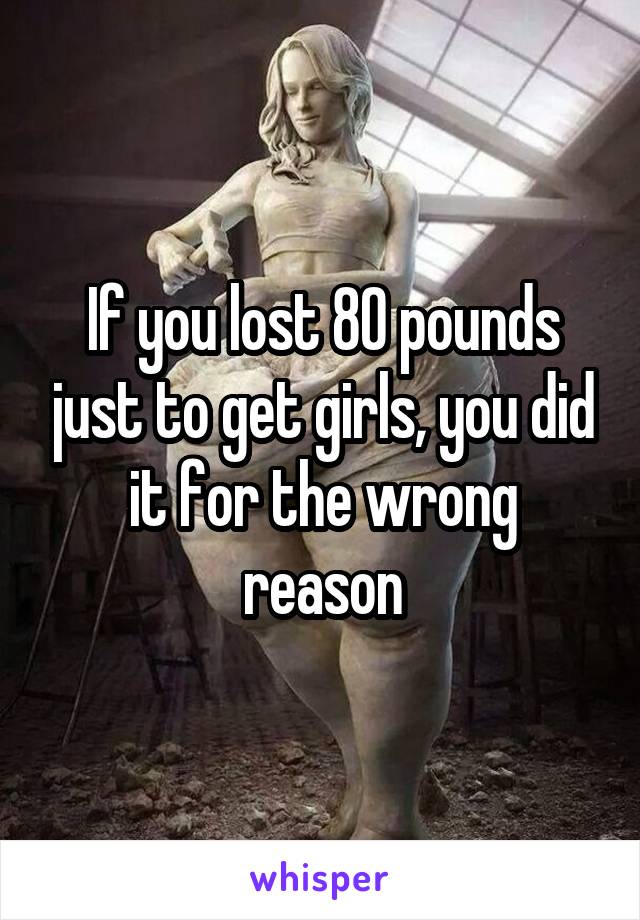 If you lost 80 pounds just to get girls, you did it for the wrong reason