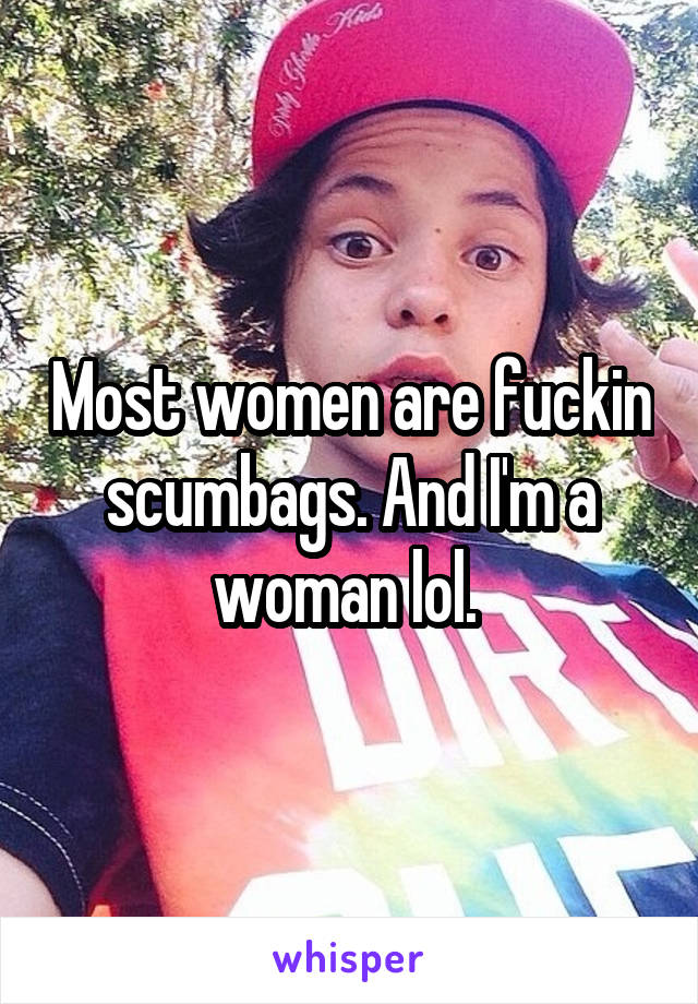Most women are fuckin scumbags. And I'm a woman lol. 
