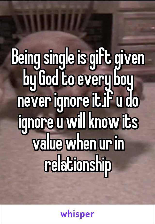 Being single is gift given by God to every boy never ignore it.if u do ignore u will know its value when ur in relationship