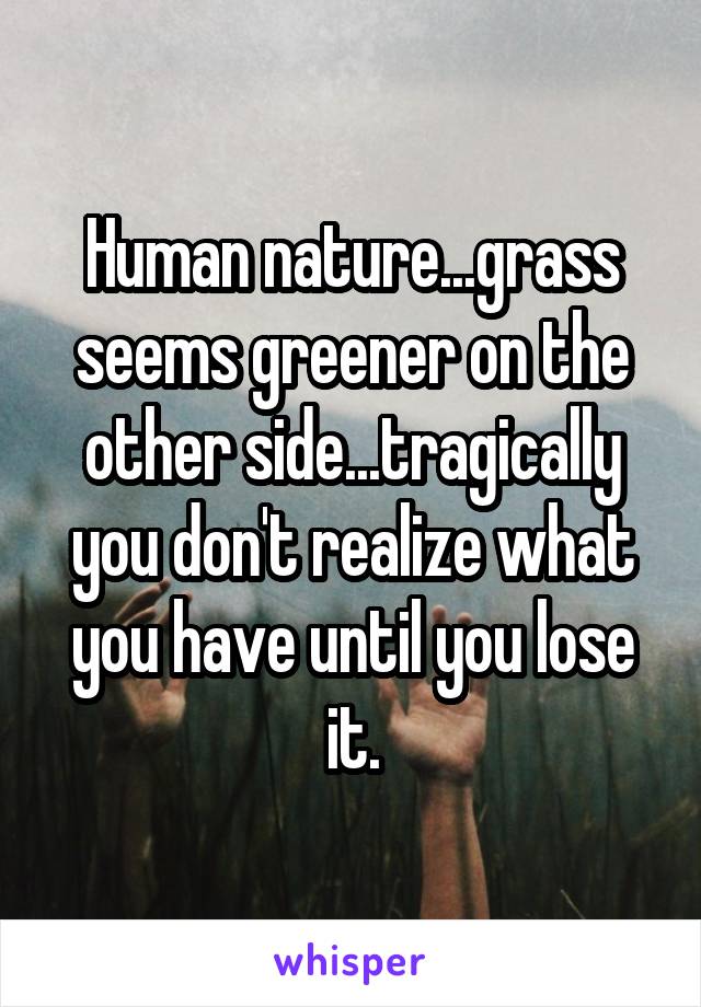 Human nature...grass seems greener on the other side...tragically you don't realize what you have until you lose it.