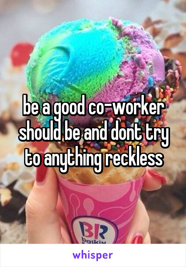 be a good co-worker should be and dont try to anything reckless