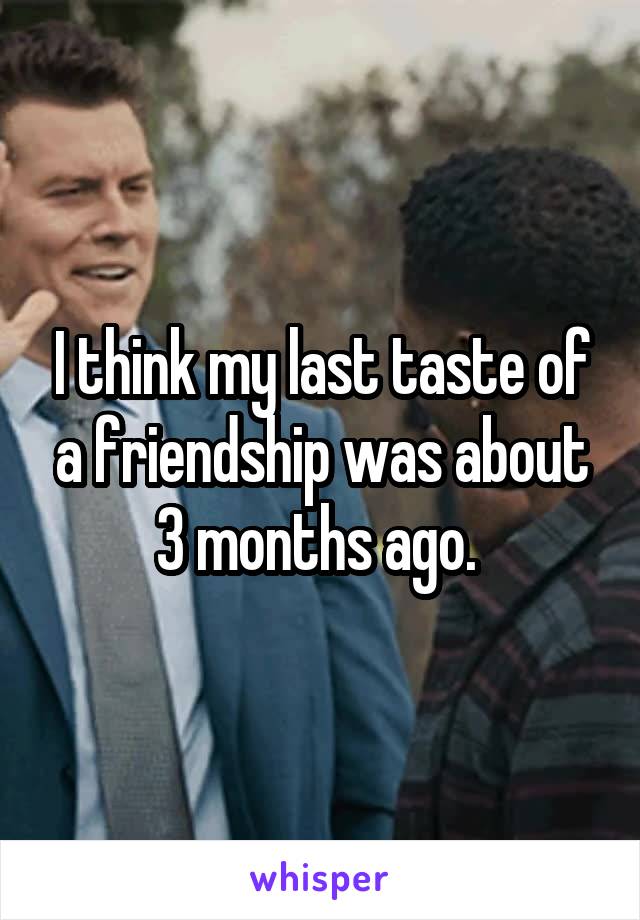 I think my last taste of a friendship was about 3 months ago. 