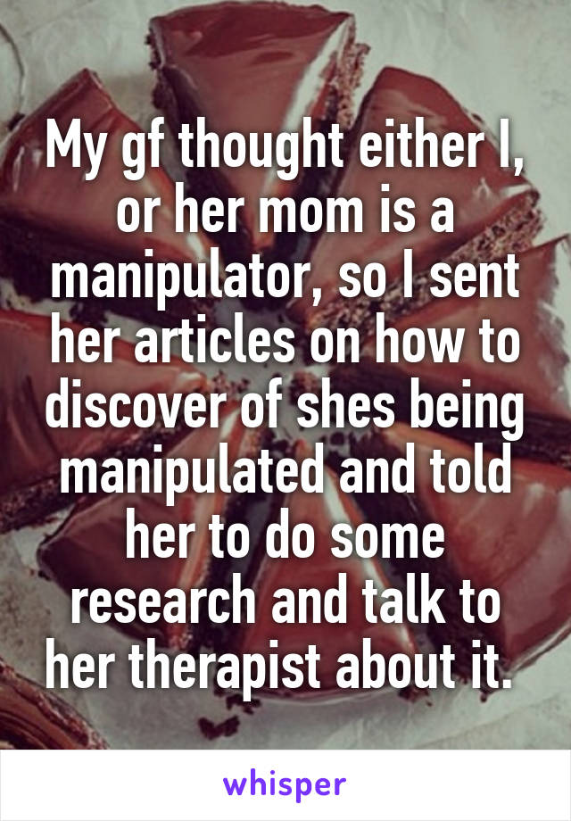My gf thought either I, or her mom is a manipulator, so I sent her articles on how to discover of shes being manipulated and told her to do some research and talk to her therapist about it. 
