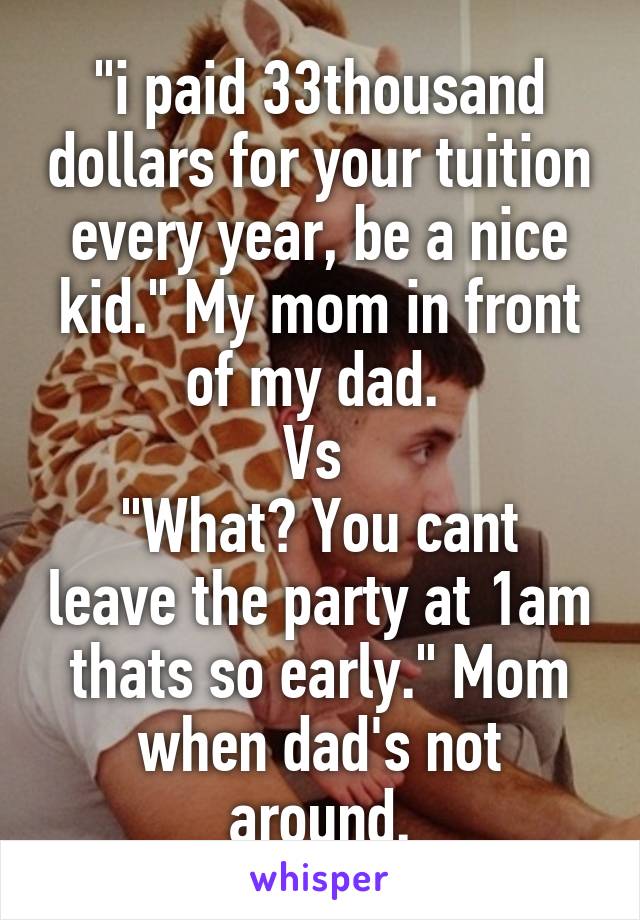"i paid 33thousand dollars for your tuition every year, be a nice kid." My mom in front of my dad. 
Vs 
"What? You cant leave the party at 1am thats so early." Mom when dad's not around.