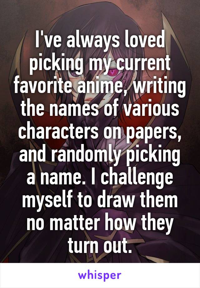 I've always loved picking my current favorite anime, writing the names of various characters on papers, and randomly picking a name. I challenge myself to draw them no matter how they turn out.