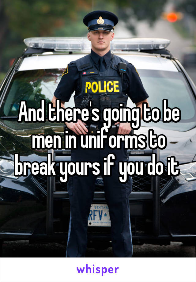 And there's going to be men in uniforms to break yours if you do it 