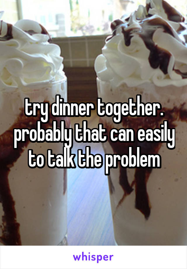 try dinner together. probably that can easily to talk the problem