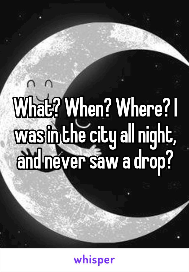 What? When? Where? I was in the city all night, and never saw a drop?