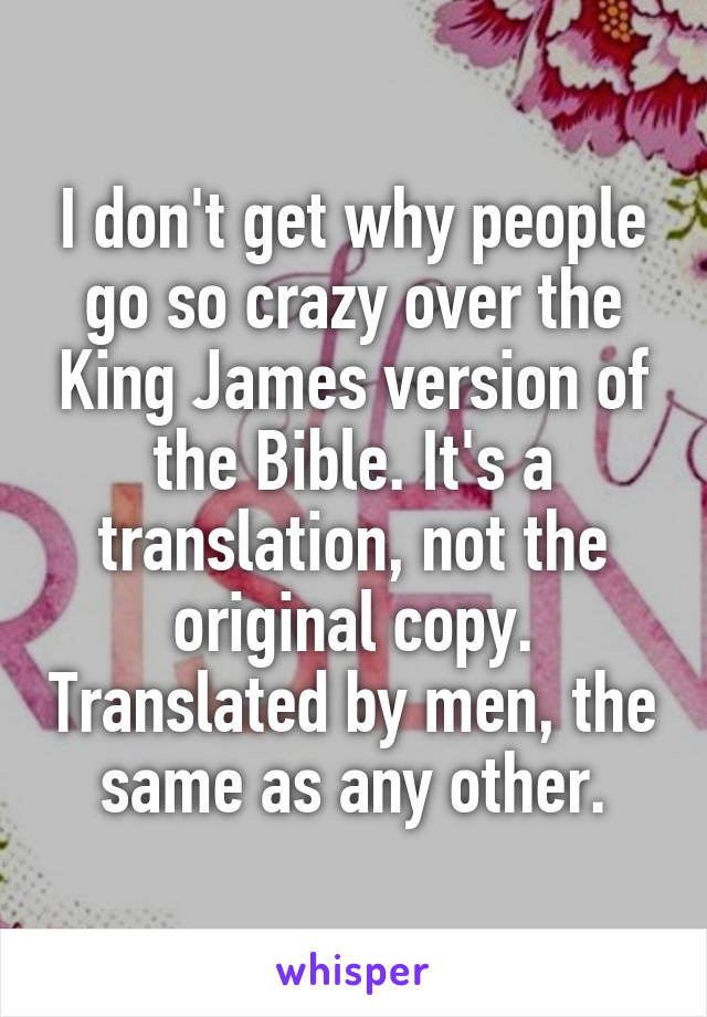 I don't get why people go so crazy over the King James version of the Bible. It's a translation, not the original copy. Translated by men, the same as any other.