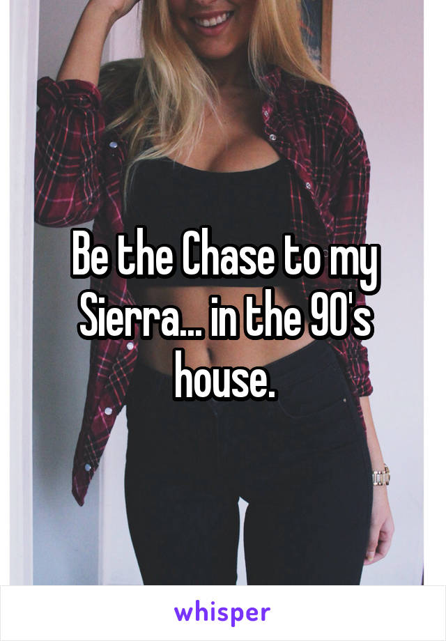 Be the Chase to my Sierra... in the 90's house.