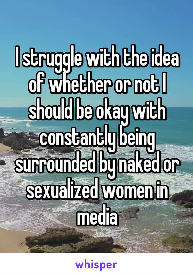 I struggle with the idea of whether or not I should be okay with constantly being surrounded by naked or sexualized women in media