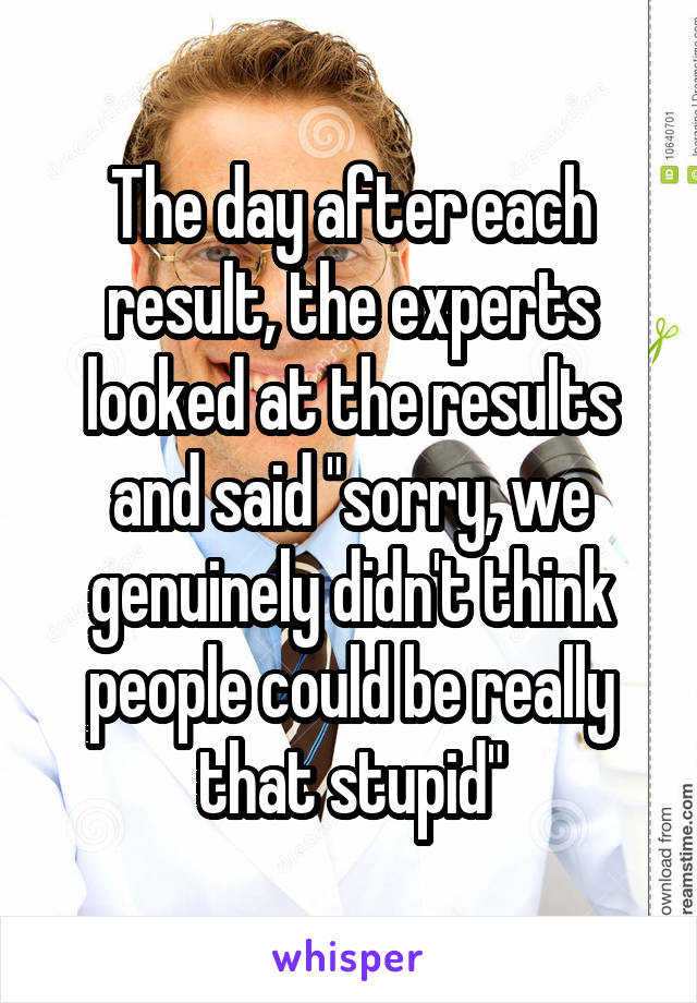 The day after each result, the experts looked at the results and said "sorry, we genuinely didn't think people could be really that stupid"