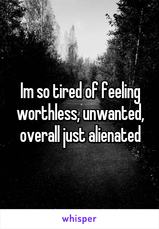 Im so tired of feeling worthless, unwanted, overall just alienated