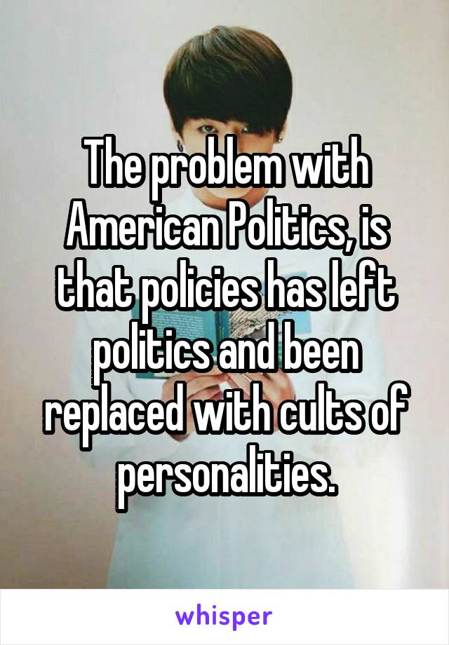 The problem with American Politics, is that policies has left politics and been replaced with cults of personalities.
