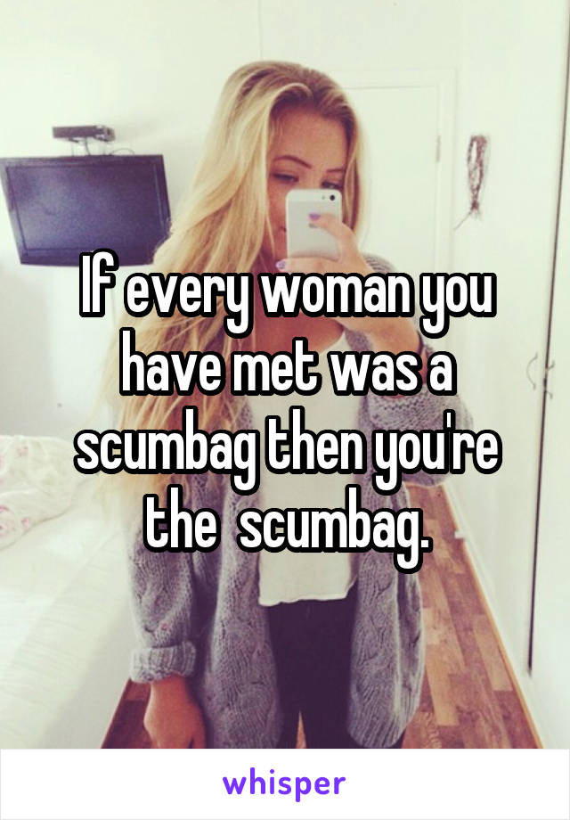 If every woman you have met was a scumbag then you're the  scumbag.
