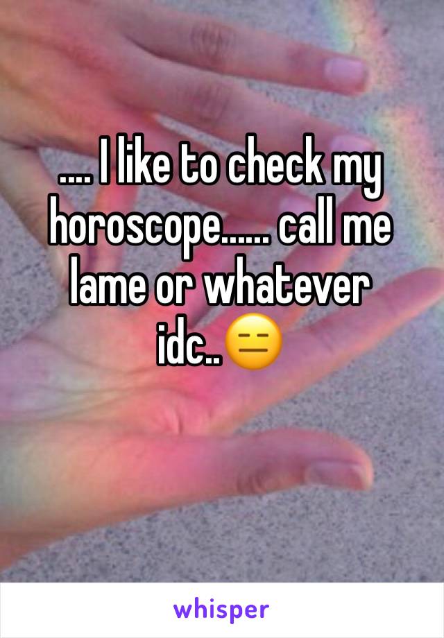 .... I like to check my horoscope...... call me lame or whatever idc..😑