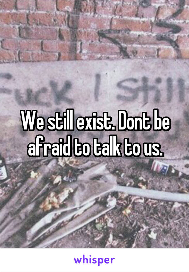 We still exist. Dont be afraid to talk to us.